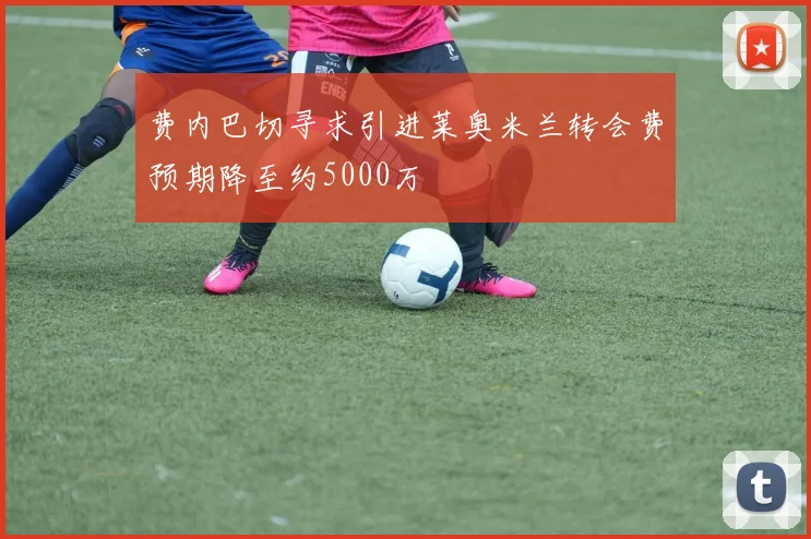 费内巴切寻求引进莱奥米兰转会费预期降至约5000万