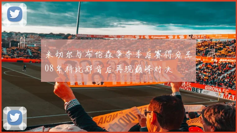 米切尔与布伦森争夺季后赛得分王08年科比邓肯后再现巅峰对决