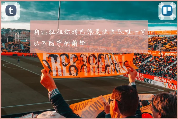 利扎拉祖称姆巴佩是法国队唯一可以不防守的前锋