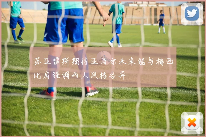 苏亚雷斯期待亚马尔未来能与梅西比肩强调两人风格各异
