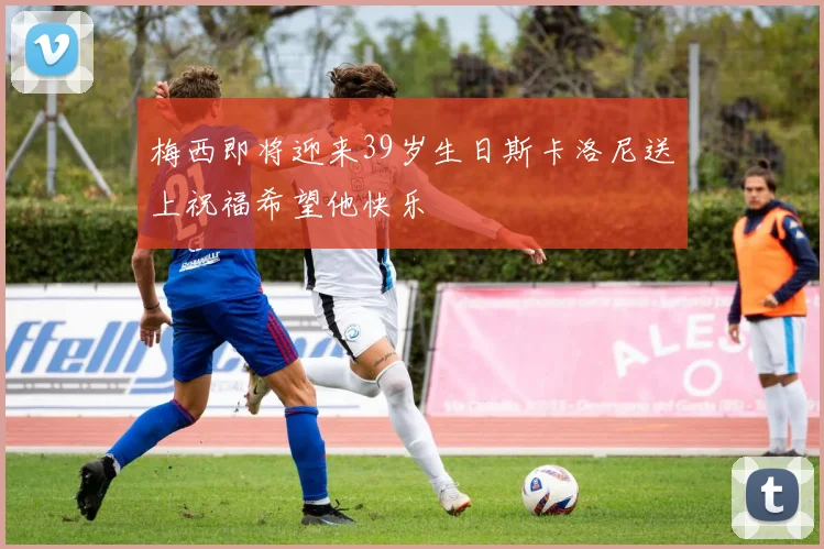 梅西即将迎来39岁生日斯卡洛尼送上祝福希望他快乐