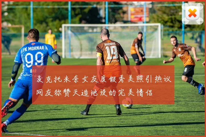麦克托米奈女友度假秀美照引热议网友称赞天造地设的完美情侣