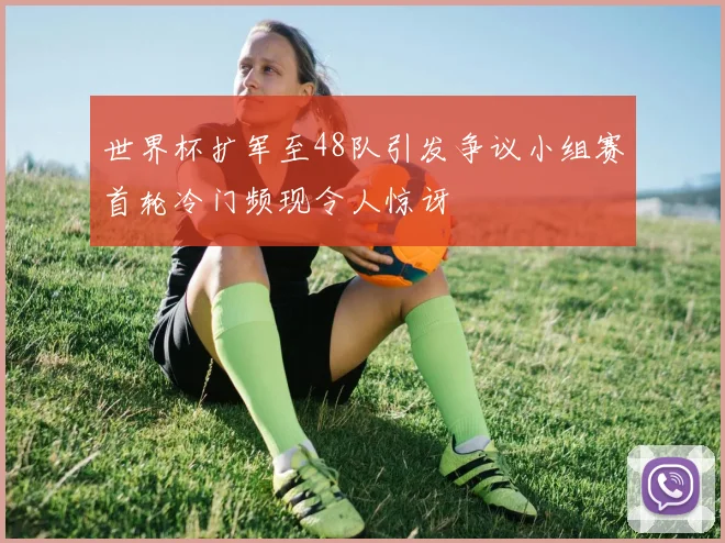 世界杯扩军至48队引发争议小组赛首轮冷门频现令人惊讶