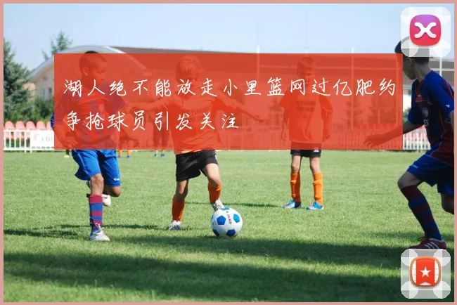 湖人绝不能放走小里篮网过亿肥约争抢球员引发关注