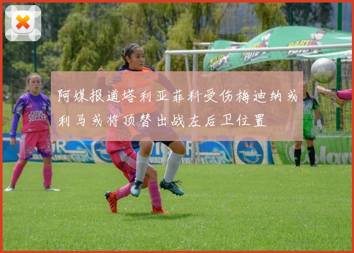 阿媒报道塔利亚菲科受伤梅迪纳或利马或将顶替出战左后卫位置