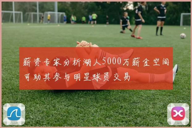 薪资专家分析湖人5000万薪金空间可助其参与明星球员交易