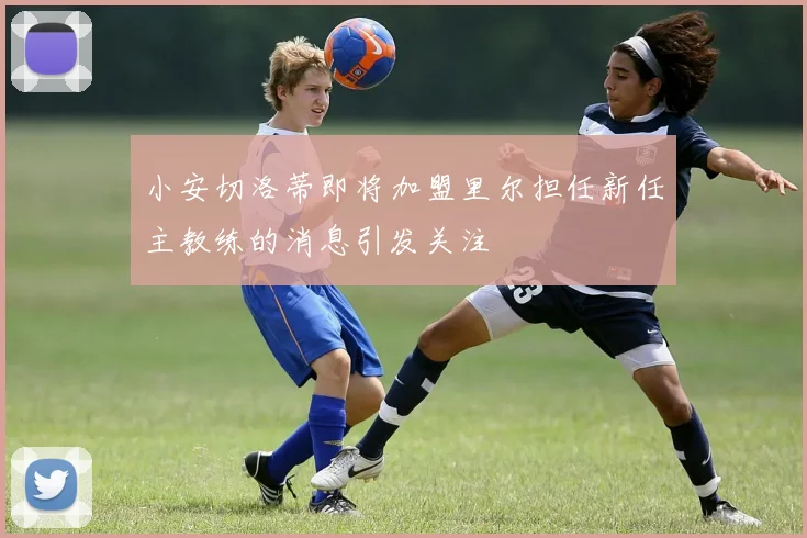 小安切洛蒂即将加盟里尔担任新任主教练的消息引发关注