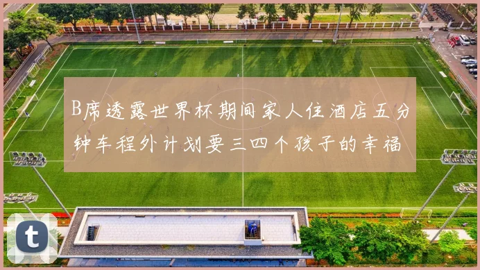 B席透露世界杯期间家人住酒店五分钟车程外计划要三四个孩子的幸福生活