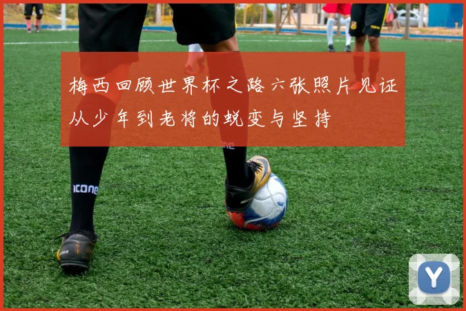 梅西回顾世界杯之路六张照片见证从少年到老将的蜕变与坚持