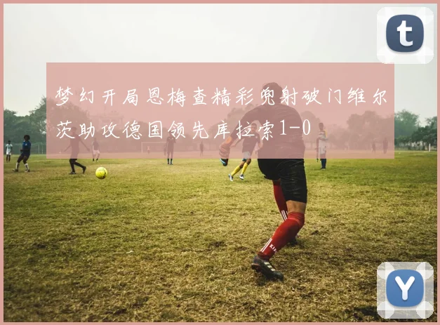 梦幻开局恩梅查精彩兜射破门维尔茨助攻德国领先库拉索1-0
