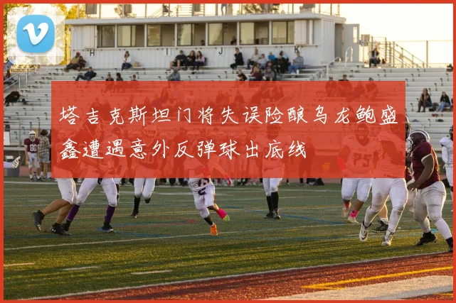 塔吉克斯坦门将失误险酿乌龙鲍盛鑫遭遇意外反弹球出底线