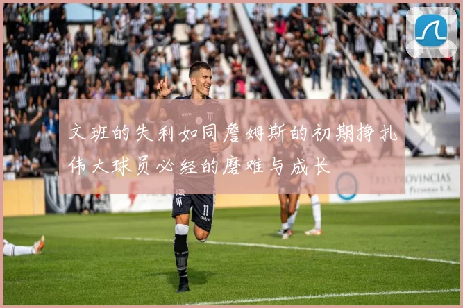 文班的失利如同詹姆斯的初期挣扎伟大球员必经的磨难与成长