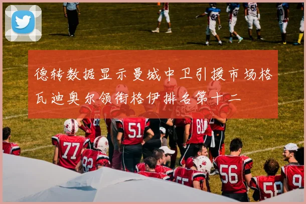 德转数据显示曼城中卫引援市场格瓦迪奥尔领衔格伊排名第十二