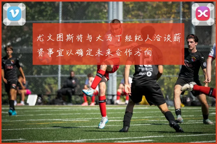 尤文图斯将与大马丁经纪人洽谈薪资事宜以确定未来合作方向