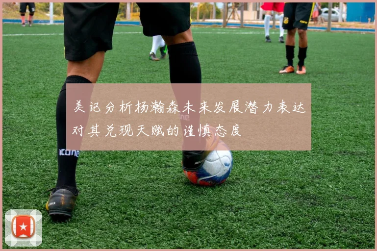 美记分析杨瀚森未来发展潜力表达对其兑现天赋的谨慎态度